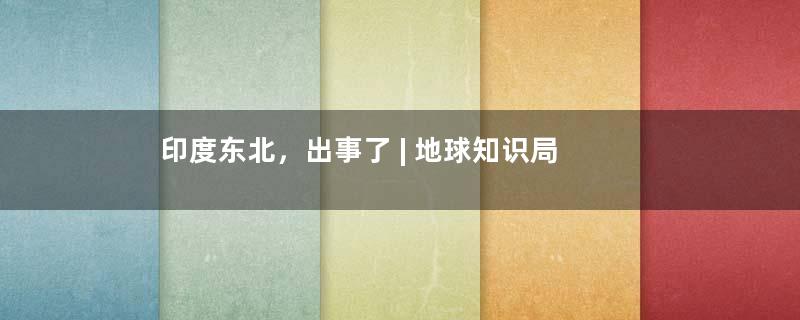 印度东北，出事了 | 地球知识局